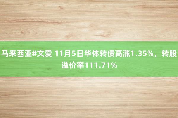 马来西亚#文爱 11月5日华体转债高涨1.35%，转股溢价率111.71%