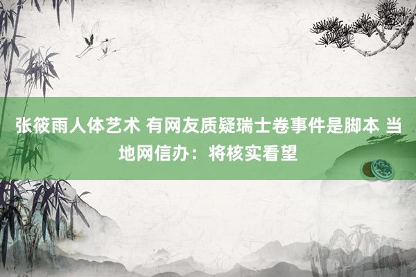 张筱雨人体艺术 有网友质疑瑞士卷事件是脚本 当地网信办：将核实看望