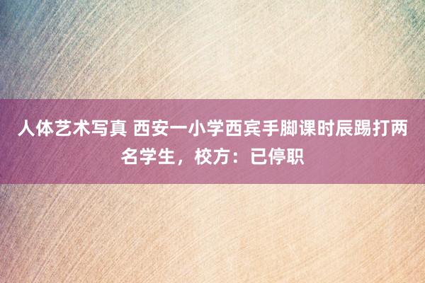 人体艺术写真 西安一小学西宾手脚课时辰踢打两名学生，校方：已停职