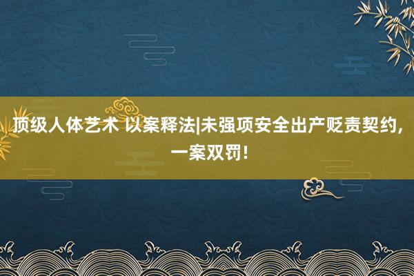 顶级人体艺术 以案释法|未强项安全出产贬责契约， 一案双罚!