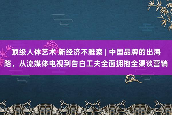 顶级人体艺术 新经济不雅察 | 中国品牌的出海路，从流媒体电视到告白工夫全面拥抱全渠谈营销