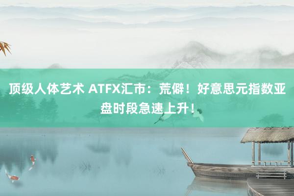 顶级人体艺术 ATFX汇市：荒僻！好意思元指数亚盘时段急速上升！