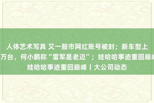 人体艺术写真 又一股市网红账号被封；新车型上市本日大定超3万台，何小鹏称“雷军是老迈”；娃哈哈事迹重回巅峰丨大公司动态