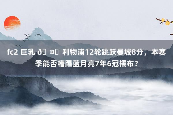 fc2 巨乳 🤔利物浦12轮跳跃曼城8分，本赛季能否糟蹋蓝月亮7年6冠摆布？