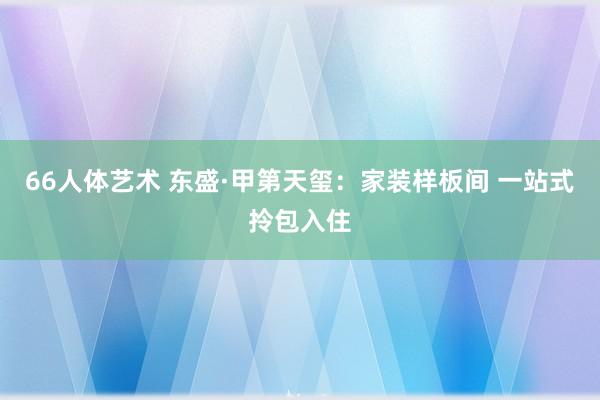 66人体艺术 东盛·甲第天玺：家装样板间 一站式拎包入住