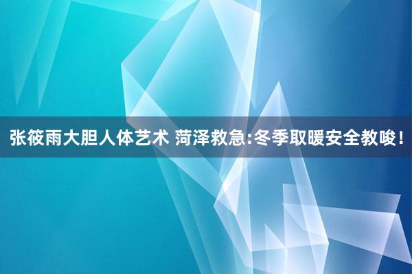 张筱雨大胆人体艺术 菏泽救急:冬季取暖安全教唆！