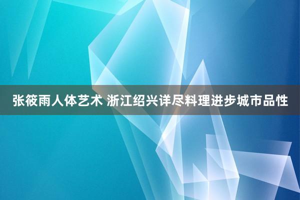 张筱雨人体艺术 浙江绍兴详尽料理进步城市品性