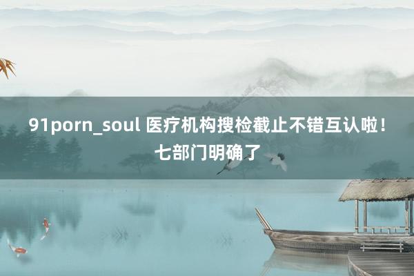 91porn_soul 医疗机构搜检截止不错互认啦！七部门明确了