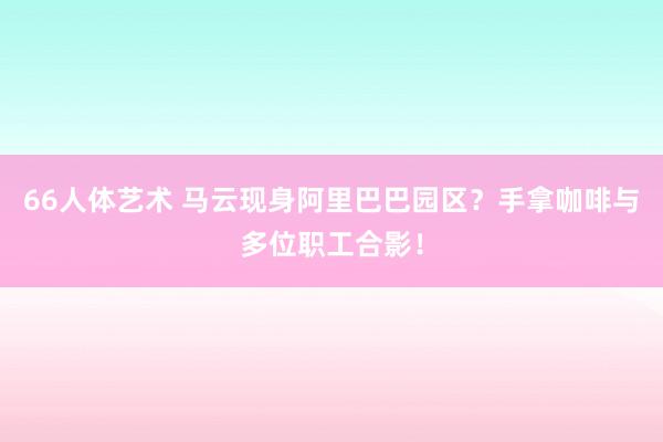 66人体艺术 马云现身阿里巴巴园区？手拿咖啡与多位职工合影！