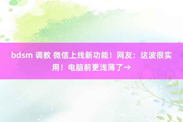 bdsm 调教 微信上线新功能！网友：这波很实用！电脑前更浅薄了→