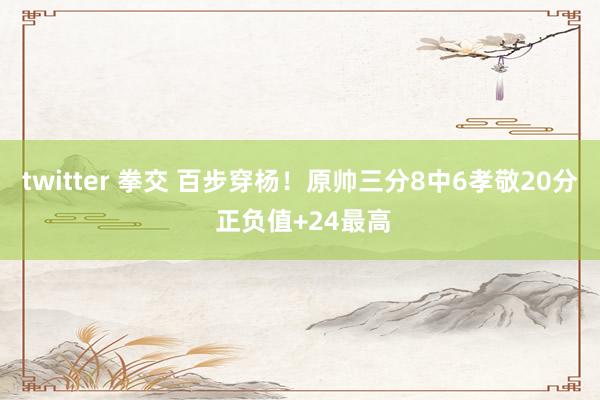 twitter 拳交 百步穿杨！原帅三分8中6孝敬20分 正负值+24最高