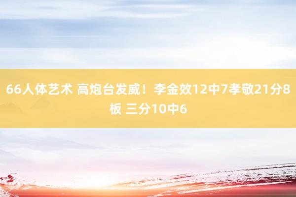 66人体艺术 高炮台发威！李金效12中7孝敬21分8板 三分10中6