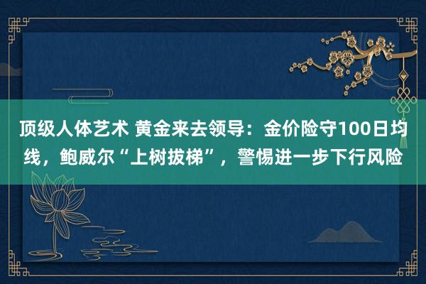 顶级人体艺术 黄金来去领导：金价险守100日均线，鲍威尔“上树拔梯”，警惕进一步下行风险