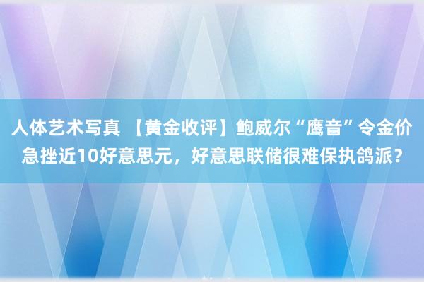 人体艺术写真 【黄金收评】鲍威尔“鹰音”令金价急挫近10好意思元，好意思联储很难保执鸽派？