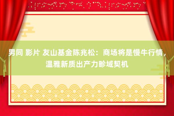 男同 影片 友山基金陈兆松：商场将是慢牛行情，温雅新质出产力畛域契机