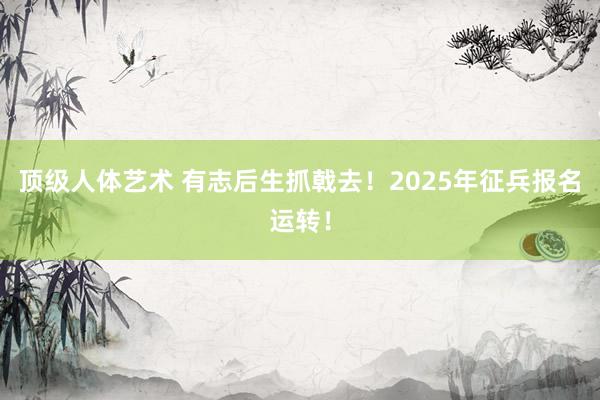 顶级人体艺术 有志后生抓戟去！2025年征兵报名运转！