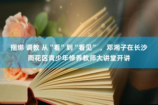 捆绑 调教 从“看”到“看见” ，邓湘子在长沙雨花区青少年修养教师大讲堂开讲