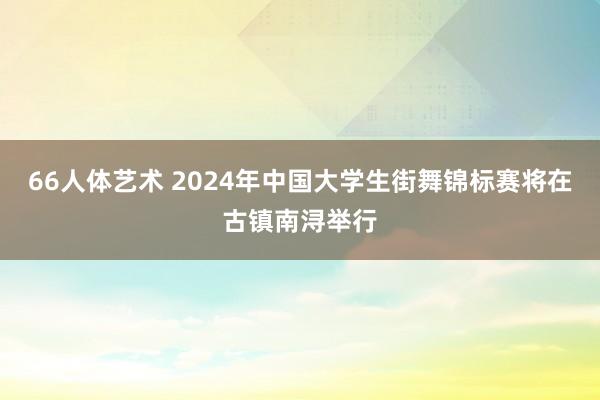 66人体艺术 2024年中国大学生街舞锦标赛将在古镇南浔举行