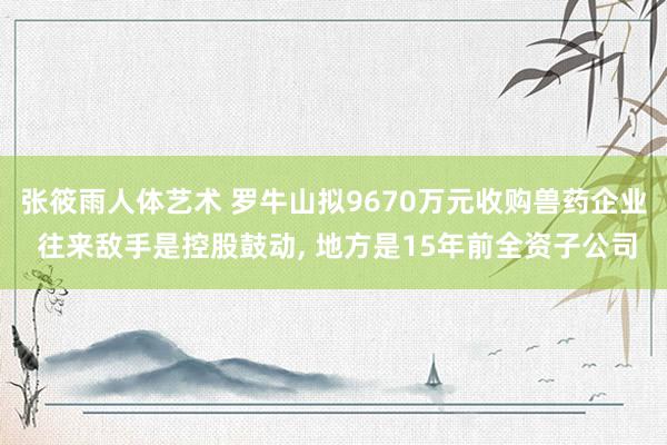 张筱雨人体艺术 罗牛山拟9670万元收购兽药企业 往来敌手是控股鼓动， 地方是15年前全资子公司