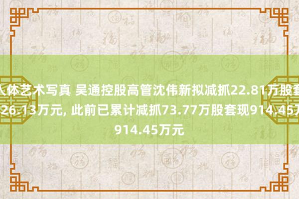 人体艺术写真 吴通控股高管沈伟新拟减抓22.81万股套现126.13万元， 此前已累计减抓73.77万股套现914.45万元