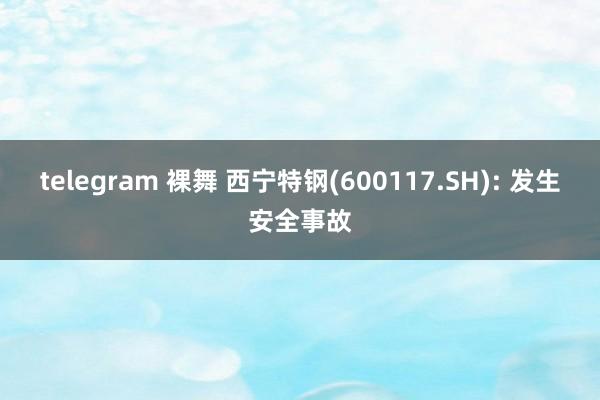 telegram 裸舞 西宁特钢(600117.SH): 发生安全事故