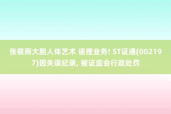 张筱雨大胆人体艺术 诬捏业务! ST证通(002197)因失误纪录， 被证监会行政处罚