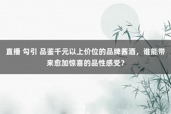 直播 勾引 品鉴千元以上价位的品牌酱酒，谁能带来愈加惊喜的品性感受？