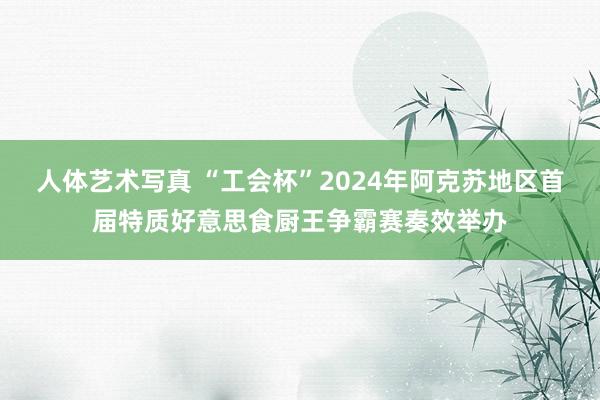 人体艺术写真 “工会杯”2024年阿克苏地区首届特质好意思食厨王争霸赛奏效举办