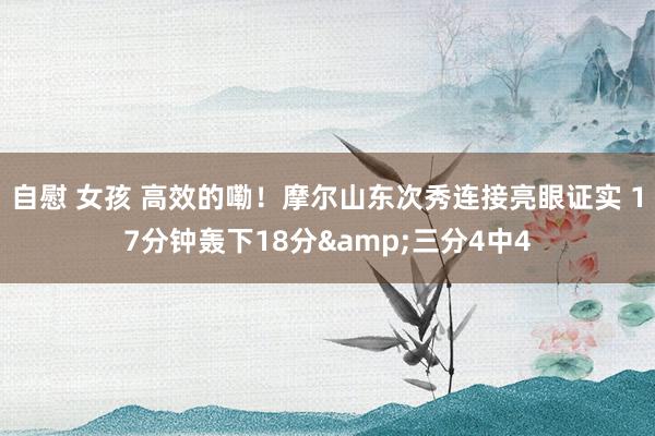 自慰 女孩 高效的嘞！摩尔山东次秀连接亮眼证实 17分钟轰下18分&三分4中4