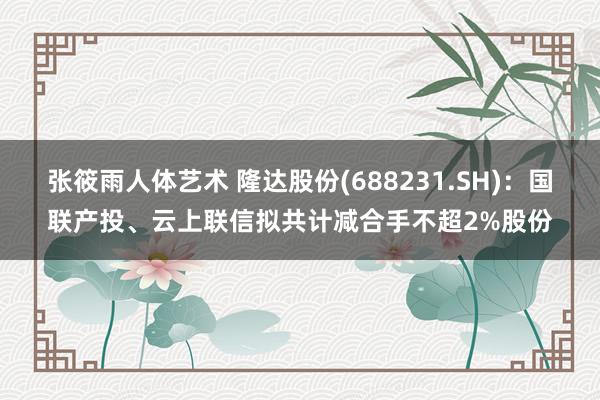 张筱雨人体艺术 隆达股份(688231.SH)：国联产投、云上联信拟共计减合手不超2%股份