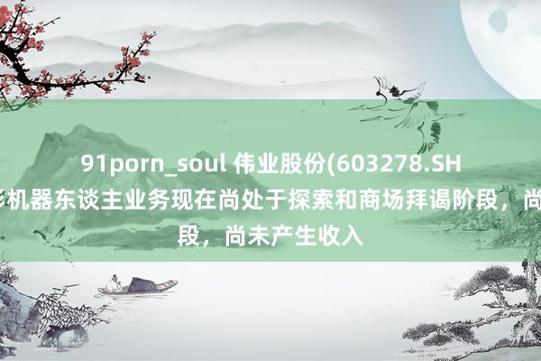 91porn_soul 伟业股份(603278.SH)：东谈主形机器东谈主业务现在尚处于探索和商场拜谒阶段，尚未产生收入