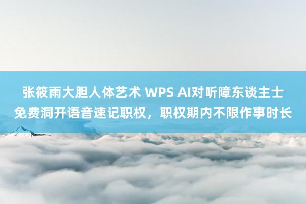 张筱雨大胆人体艺术 WPS AI对听障东谈主士免费洞开语音速记职权，职权期内不限作事时长