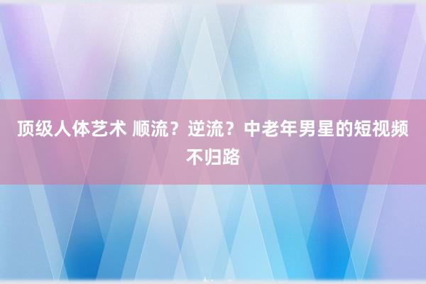 顶级人体艺术 顺流？逆流？中老年男星的短视频不归路