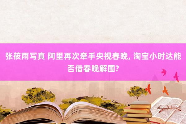 张筱雨写真 阿里再次牵手央视春晚， 淘宝小时达能否借春晚解围?