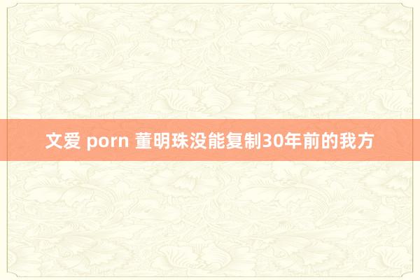 文爱 porn 董明珠没能复制30年前的我方