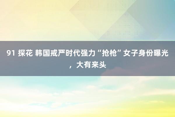 91 探花 韩国戒严时代强力“抢枪”女子身份曝光，大有来头