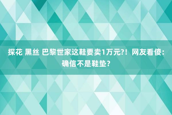 探花 黑丝 巴黎世家这鞋要卖1万元?！网友看傻：确信不是鞋垫？