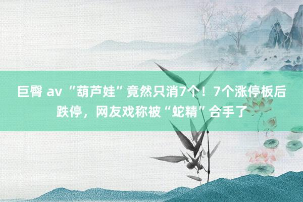 巨臀 av “葫芦娃”竟然只消7个！7个涨停板后跌停，网友戏称被“蛇精”合手了