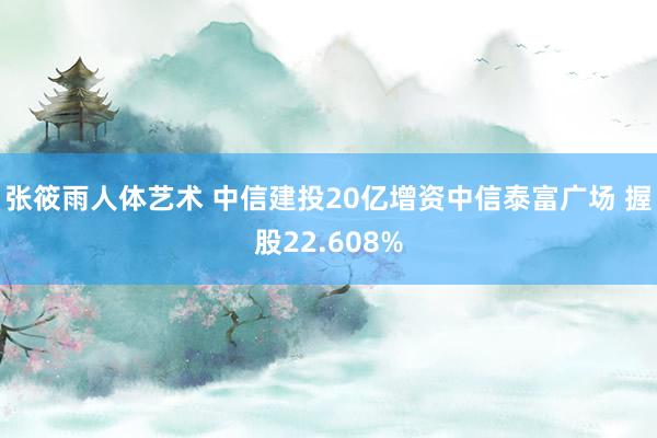 张筱雨人体艺术 中信建投20亿增资中信泰富广场 握股22.608%