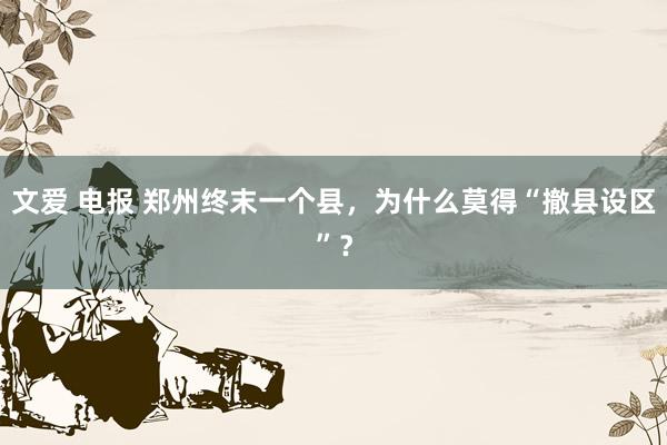 文爱 电报 郑州终末一个县，为什么莫得“撤县设区”？