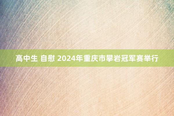 高中生 自慰 2024年重庆市攀岩冠军赛举行