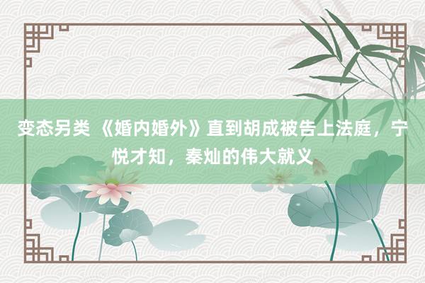 变态另类 《婚内婚外》直到胡成被告上法庭，宁悦才知，秦灿的伟大就义