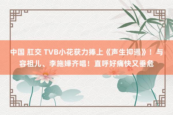 中国 肛交 TVB小花获力捧上《声生抑遏》！与容祖儿、李施嬅齐唱！直呼好痛快又垂危