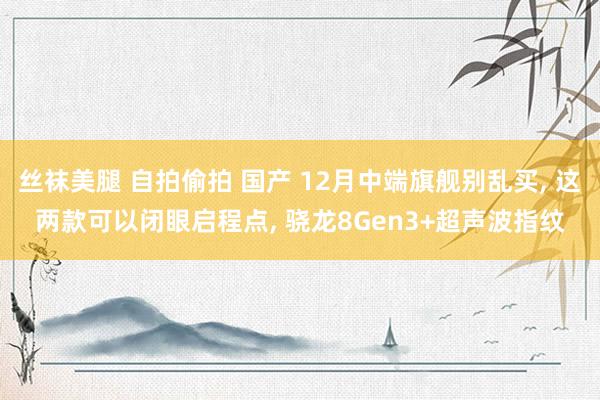 丝袜美腿 自拍偷拍 国产 12月中端旗舰别乱买， 这两款可以闭眼启程点， 骁龙8Gen3+超声波指纹