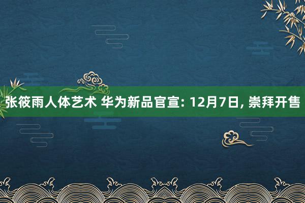 张筱雨人体艺术 华为新品官宣: 12月7日， 崇拜开售