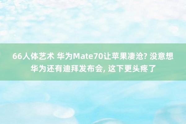 66人体艺术 华为Mate70让苹果凄沧? 没意想华为还有迪拜发布会， 这下更头疼了