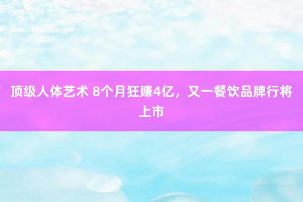 顶级人体艺术 8个月狂赚4亿，又一餐饮品牌行将上市