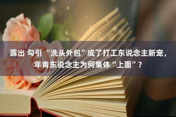 露出 勾引 “洗头外包”成了打工东说念主新宠，年青东说念主为何集体“上面”？