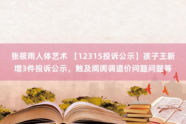 张筱雨人体艺术 【12315投诉公示】孩子王新增3件投诉公示，触及阛阓调遣价问题问题等