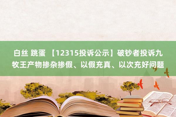 白丝 跳蛋 【12315投诉公示】破钞者投诉九牧王产物掺杂掺假、以假充真、以次充好问题